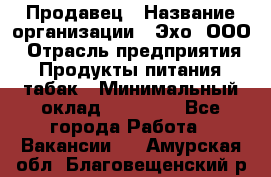 Продавец › Название организации ­ Эхо, ООО › Отрасль предприятия ­ Продукты питания, табак › Минимальный оклад ­ 27 000 - Все города Работа » Вакансии   . Амурская обл.,Благовещенский р-н